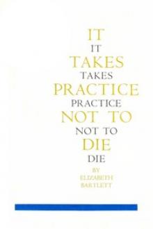 It Takes Practice Not To Die by Elizabeth Bartlett